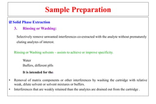 Sample Preparation
 Solid Phase Extraction
3. Rinsing or Washing:
Selectively remove unwanted interferences co-extracted with the analyte without prematurely
eluting analytes of interest.
Rinsing or Washing solvents – assists to achieve or improve specificity.
Water
Buffers, different pHs
It is intended for the:
• Removal of matrix components or other interferences by washing the cartridge with relative
weak, dilute solvent or solvent mixtures or buffers.
• Interferences that are weakly retained than the analytes are drained out from the cartridge .
 