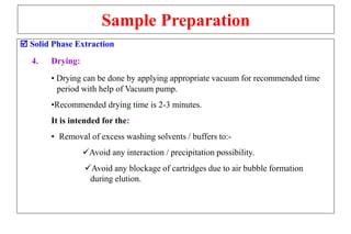 Sample Preparation
 Solid Phase Extraction
4. Drying:
• Drying can be done by applying appropriate vacuum for recommended time
period with help of Vacuum pump.
•Recommended drying time is 2-3 minutes.
It is intended for the:
• Removal of excess washing solvents / buffers to:-
Avoid any interaction / precipitation possibility.
Avoid any blockage of cartridges due to air bubble formation
during elution.
 
