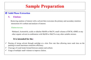 Sample Preparation
 Solid Phase Extraction
5. Elution:
Removing analytes of interest with a solvent that overcomes the primary and secondary retention
interactions b/w sorbent and analytes of interest.
Elution Solvents:
Methanol, Acetonitrile, acidic or alkaline MeOH or MeCN, small volumes of DCM, t-BME or any
other organic solvent in combination with MeOH or MeCN or any other suitable mixture.
It is intended for the:
 Passing of strong solvent through cartridge at a slow flow rate thus allowing more soak time on the
packing to reach maximum extraction efficiency.
 Cleavage of weak bonds formed between analyte and sorbent.
 Usage of multiple small volumes to improve elution.
 