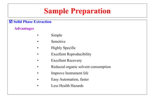 Sample Preparation
 Solid Phase Extraction
Advantages
• Simple
• Sensitive
• Highly Specific
• Excellent Reproducibility
• Excellent Recovery
• Reduced organic solvent consumption
• Improve Instrument life
• Easy Automation, faster
• Less Health Hazards
 