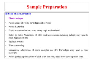 Sample Preparation
 Solid Phase Extraction
Disadvantages
• Needs usage of costly cartridges and solvents
• Needs Expertise
• Prone to contamination, as so many steps are involved
• Batch to batch Variability of SPE Cartridges (manufacturing defect) may lead to
poor Reproducibility
• Tedious process
• Time consuming
• Irreversible adsorption of some analytes on SPE Cartridges may lead to poor
recovery
• Needs perfect optimization of each step, that may need more development time.
 