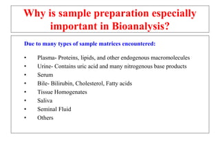 Why is sample preparation especially
important in Bioanalysis?
Due to many types of sample matrices encountered:
• Plasma- Proteins, lipids, and other endogenous macromolecules
• Urine- Contains uric acid and many nitrogenous base products
• Serum
• Bile- Bilirubin, Cholesterol, Fatty acids
• Tissue Homogenates
• Saliva
• Seminal Fluid
• Others
 