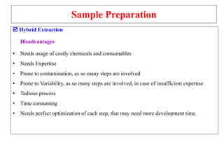 Sample Preparation
 Hybrid Extraction
Disadvantages
• Needs usage of costly chemicals and consumables
• Needs Expertise
• Prone to contamination, as so many steps are involved
• Prone to Variability, as so many steps are involved, in case of insufficient expertise
• Tedious process
• Time consuming
• Needs perfect optimization of each step, that may need more development time.
 