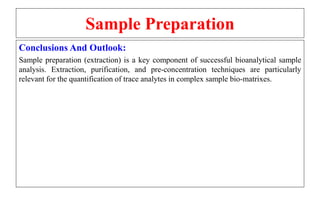 Sample Preparation
Conclusions And Outlook:
Sample preparation (extraction) is a key component of successful bioanalytical sample
analysis. Extraction, purification, and pre-concentration techniques are particularly
relevant for the quantification of trace analytes in complex sample bio-matrixes.
 