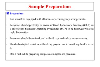 Sample Preparation
 Precautions
• Lab should be equipped with all necessary contingency arrangements.
• Personnel should perfectly be aware of Good Laboratory Practices (GLP) an
d all relevant Standard Operating Procedures (SOP) to be followed while sa
mple Preparation.
• Personnel should be trained, and with all required safety measurements.
• Handle biological matrices with taking proper care to avoid any health hazar
d.
• Don’t rush while preparing samples as samples are precious.
 