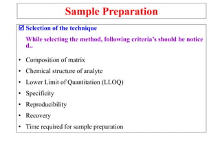 Sample Preparation
 Selection of the technique
While selecting the method, following criteria’s should be notice
d..
• Composition of matrix
• Chemical structure of analyte
• Lower Limit of Quantitation (LLOQ)
• Specificity
• Reproducibility
• Recovery
• Time required for sample preparation
 