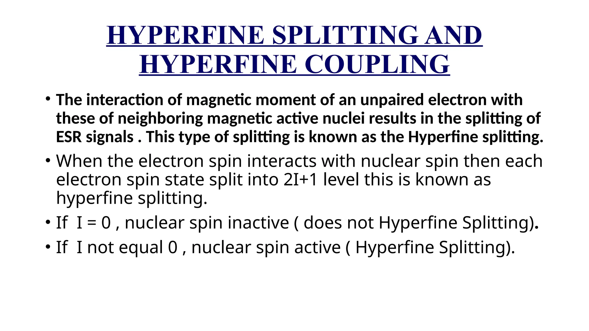 HYPERFINE SPLITTING AND
HYPERFINE COUPLING
• The interaction of magnetic moment of an unpaired electron with
these of neighboring magnetic active nuclei results in the splitting of
ESR signals . This type of splitting is known as the Hyperfine splitting.
• When the electron spin interacts with nuclear spin then each
electron spin state split into 2I+1 level this is known as
hyperfine splitting.
• If I = 0 , nuclear spin inactive ( does not Hyperfine Splitting).
• If I not equal 0 , nuclear spin active ( Hyperfine Splitting).
 
