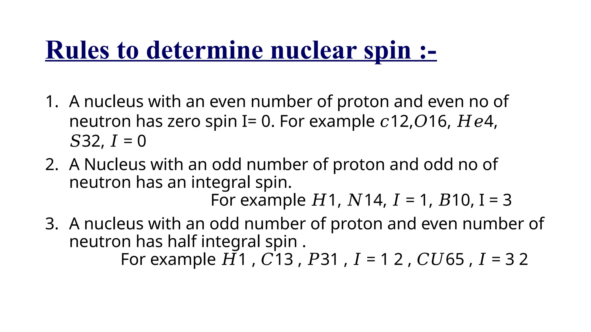 Rules to determine nuclear spin :-
1. A nucleus with an even number of proton and even no of
neutron has zero spin I= 0. For example 12, 16, 4,
𝑐 𝑂 𝐻𝑒
32, = 0
𝑆 𝐼
2. A Nucleus with an odd number of proton and odd no of
neutron has an integral spin.
For example 1, 14, = 1, 10, I = 3
𝐻 𝑁 𝐼 𝐵
3. A nucleus with an odd number of proton and even number of
neutron has half integral spin .
For example 1 , 13 , 31 , = 1 2 , 65 , = 3 2
𝐻 𝐶 𝑃 𝐼 𝐶𝑈 𝐼
 