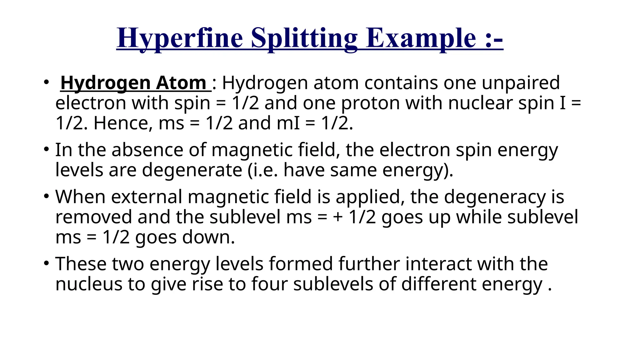 Hyperfine Splitting Example :-
• Hydrogen Atom : Hydrogen atom contains one unpaired
electron with spin = 1/2 and one proton with nuclear spin I =
1/2. Hence, ms = 1/2 and mI = 1/2.
• In the absence of magnetic field, the electron spin energy
levels are degenerate (i.e. have same energy).
• When external magnetic field is applied, the degeneracy is
removed and the sublevel ms = + 1/2 goes up while sublevel
ms = 1/2 goes down.
• These two energy levels formed further interact with the
nucleus to give rise to four sublevels of different energy .
 