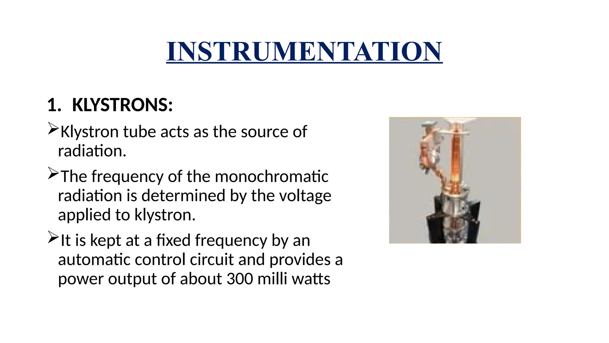INSTRUMENTATION
1. KLYSTRONS:
Klystron tube acts as the source of
radiation.
The frequency of the monochromatic
radiation is determined by the voltage
applied to klystron.
It is kept at a fixed frequency by an
automatic control circuit and provides a
power output of about 300 milli watts
 