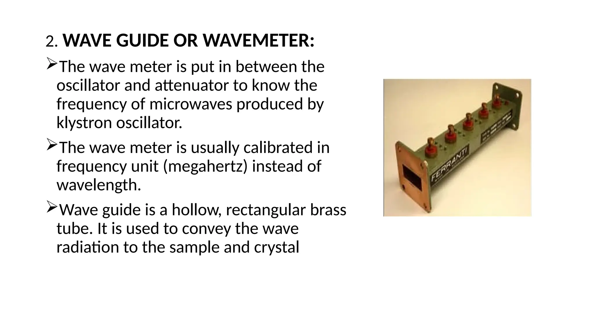 2. WAVE GUIDE OR WAVEMETER:
The wave meter is put in between the
oscillator and attenuator to know the
frequency of microwaves produced by
klystron oscillator.
The wave meter is usually calibrated in
frequency unit (megahertz) instead of
wavelength.
Wave guide is a hollow, rectangular brass
tube. It is used to convey the wave
radiation to the sample and crystal
 