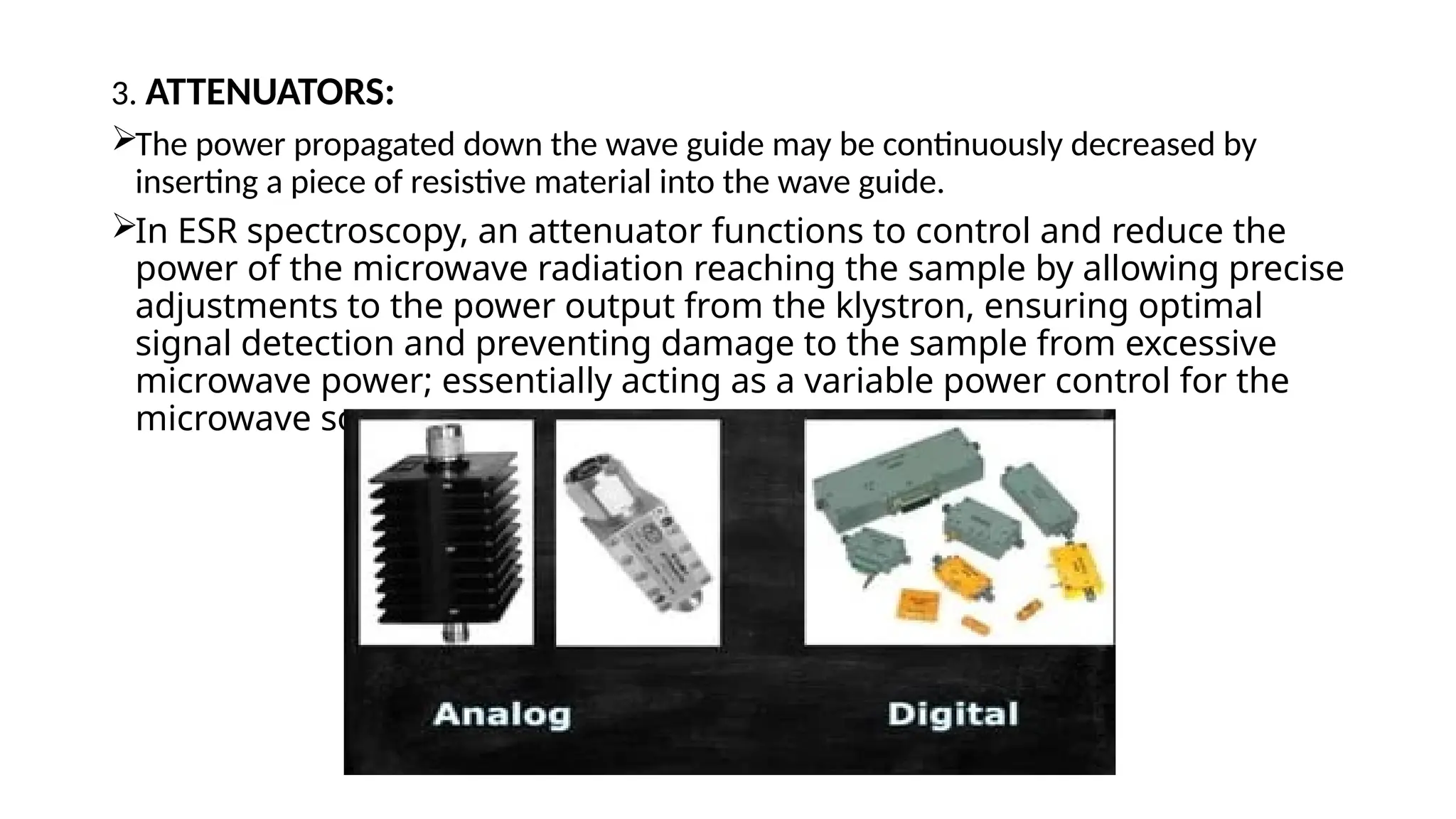 3. ATTENUATORS:
The power propagated down the wave guide may be continuously decreased by
inserting a piece of resistive material into the wave guide.
In ESR spectroscopy, an attenuator functions to control and reduce the
power of the microwave radiation reaching the sample by allowing precise
adjustments to the power output from the klystron, ensuring optimal
signal detection and preventing damage to the sample from excessive
microwave power; essentially acting as a variable power control for the
microwave source.
 