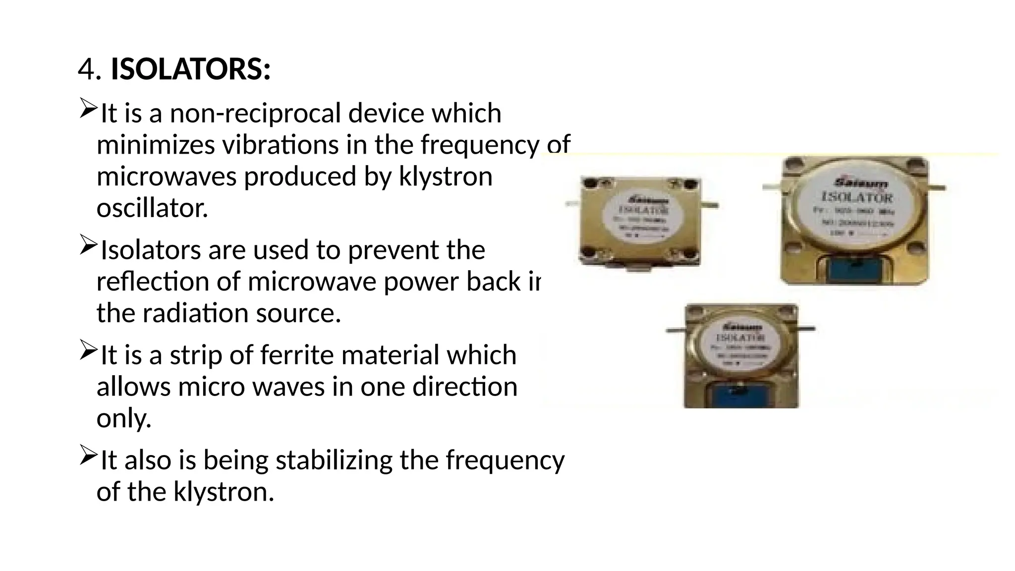 4. ISOLATORS:
It is a non-reciprocal device which
minimizes vibrations in the frequency of
microwaves produced by klystron
oscillator.
Isolators are used to prevent the
reflection of microwave power back into
the radiation source.
It is a strip of ferrite material which
allows micro waves in one direction
only.
It also is being stabilizing the frequency
of the klystron.
 
