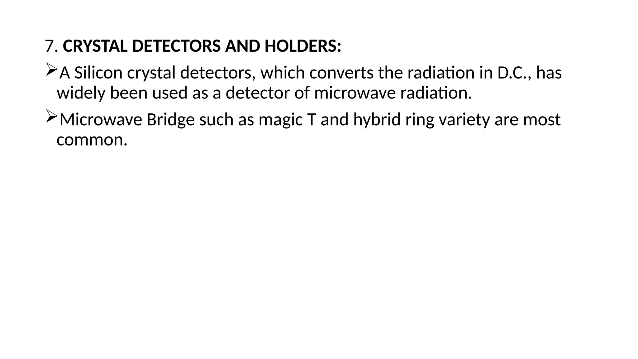 7. CRYSTAL DETECTORS AND HOLDERS:
A Silicon crystal detectors, which converts the radiation in D.C., has
widely been used as a detector of microwave radiation.
Microwave Bridge such as magic T and hybrid ring variety are most
common.
 