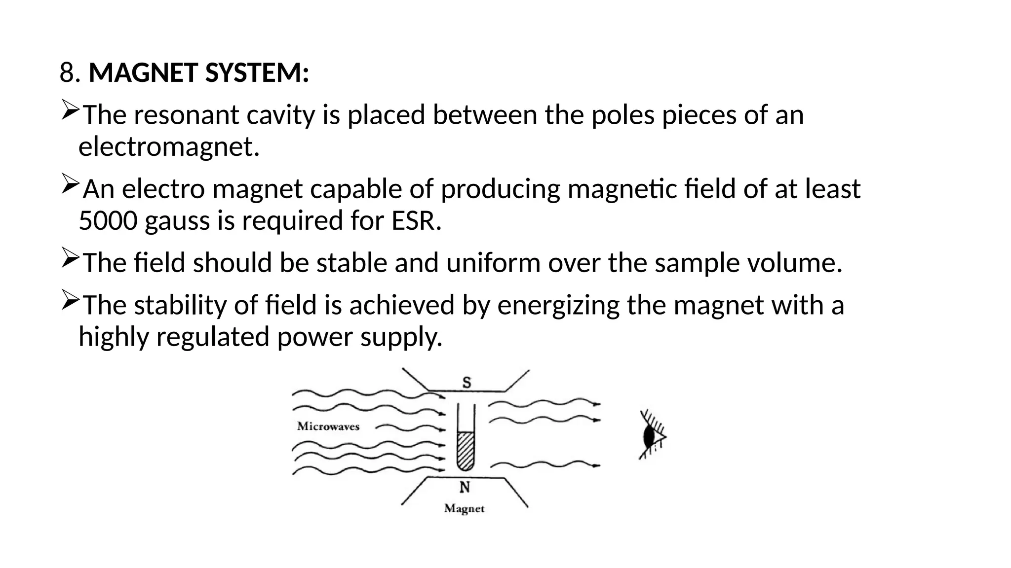 8. MAGNET SYSTEM:
The resonant cavity is placed between the poles pieces of an
electromagnet.
An electro magnet capable of producing magnetic field of at least
5000 gauss is required for ESR.
The field should be stable and uniform over the sample volume.
The stability of field is achieved by energizing the magnet with a
highly regulated power supply.
 
