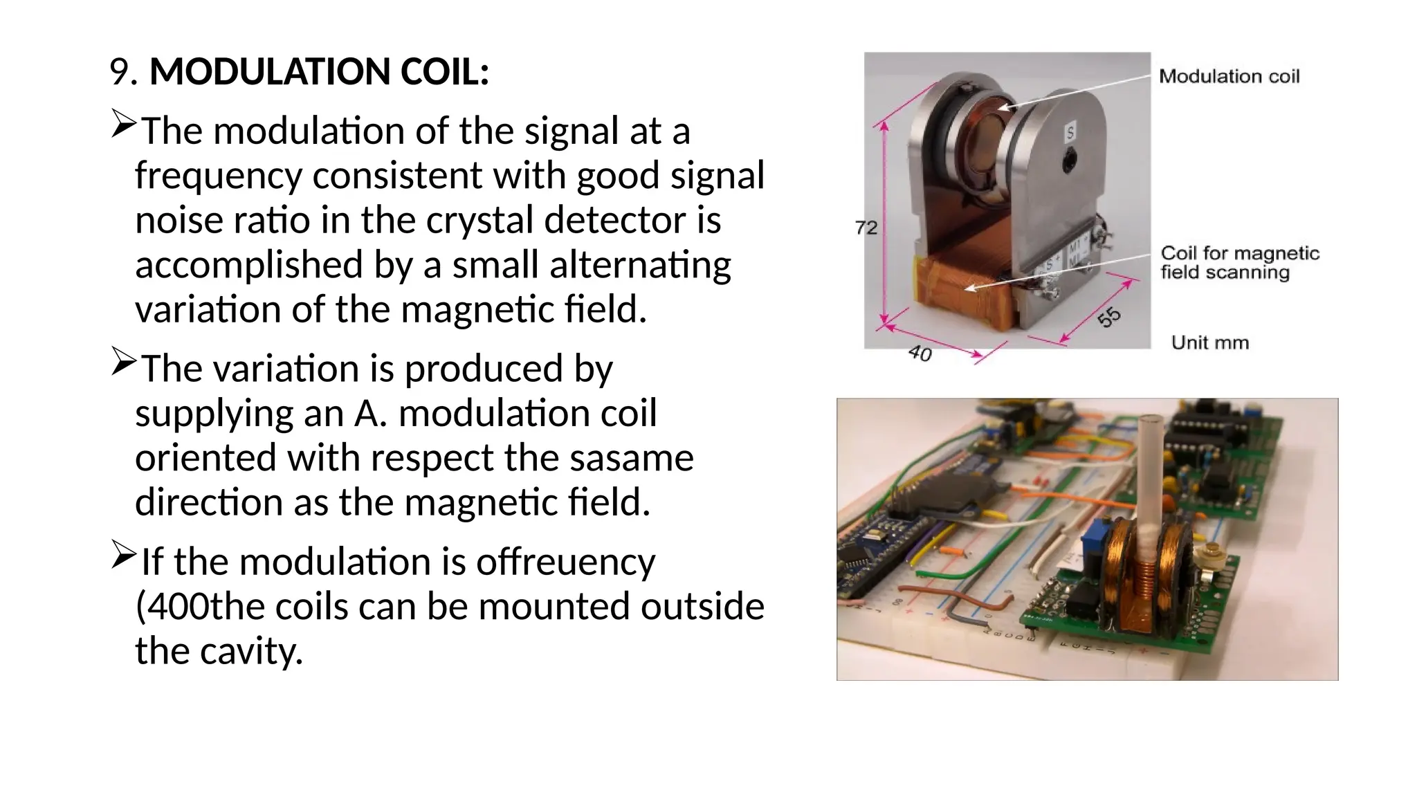 9. MODULATION COIL:
The modulation of the signal at a
frequency consistent with good signal
noise ratio in the crystal detector is
accomplished by a small alternating
variation of the magnetic field.
The variation is produced by
supplying an A. modulation coil
oriented with respect the sasame
direction as the magnetic field.
If the modulation is offreuency
(400the coils can be mounted outside
the cavity.
 