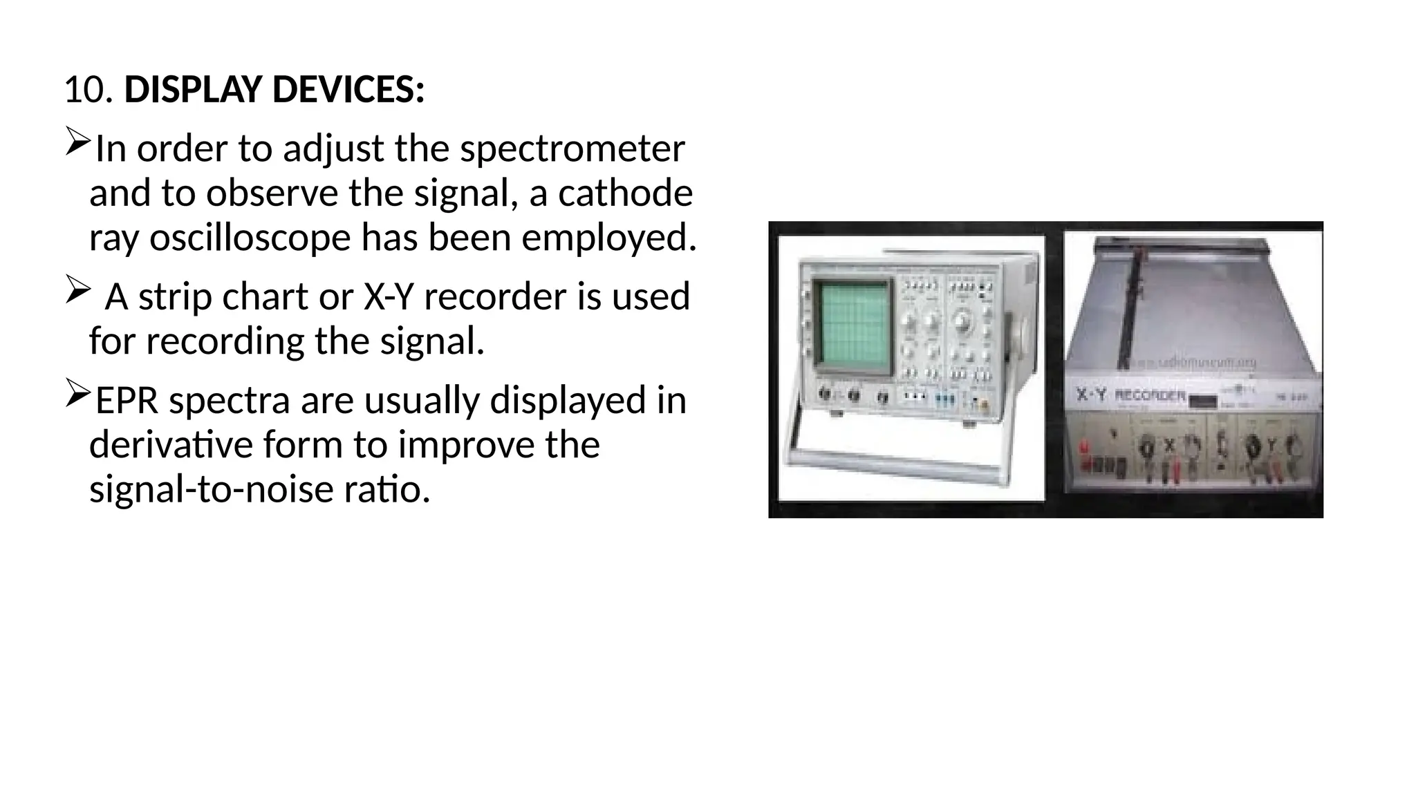 10. DISPLAY DEVICES:
In order to adjust the spectrometer
and to observe the signal, a cathode
ray oscilloscope has been employed.
 A strip chart or X-Y recorder is used
for recording the signal.
EPR spectra are usually displayed in
derivative form to improve the
signal-to-noise ratio.
 