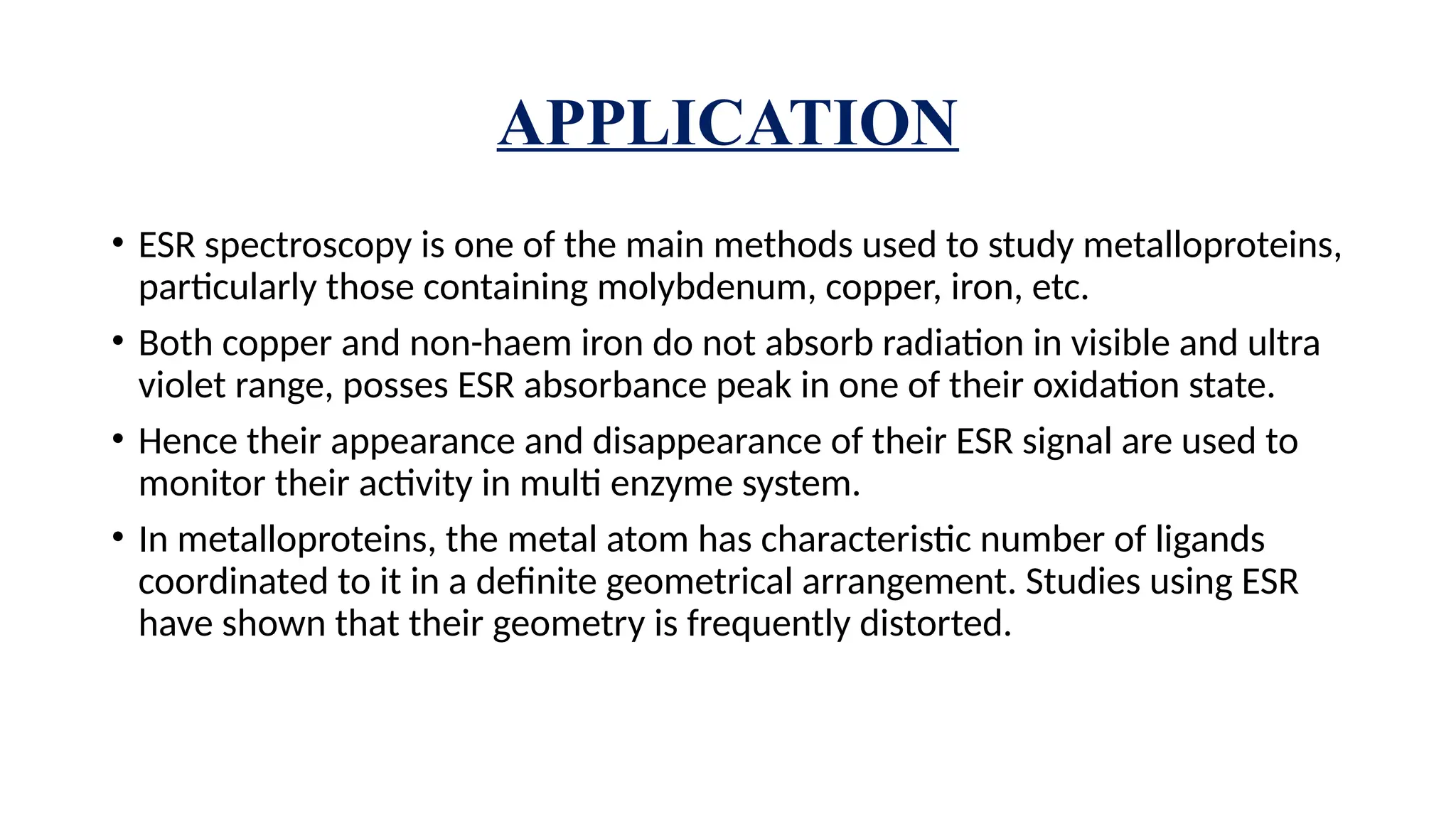 APPLICATION
• ESR spectroscopy is one of the main methods used to study metalloproteins,
particularly those containing molybdenum, copper, iron, etc.
• Both copper and non-haem iron do not absorb radiation in visible and ultra
violet range, posses ESR absorbance peak in one of their oxidation state.
• Hence their appearance and disappearance of their ESR signal are used to
monitor their activity in multi enzyme system.
• In metalloproteins, the metal atom has characteristic number of ligands
coordinated to it in a definite geometrical arrangement. Studies using ESR
have shown that their geometry is frequently distorted.
 