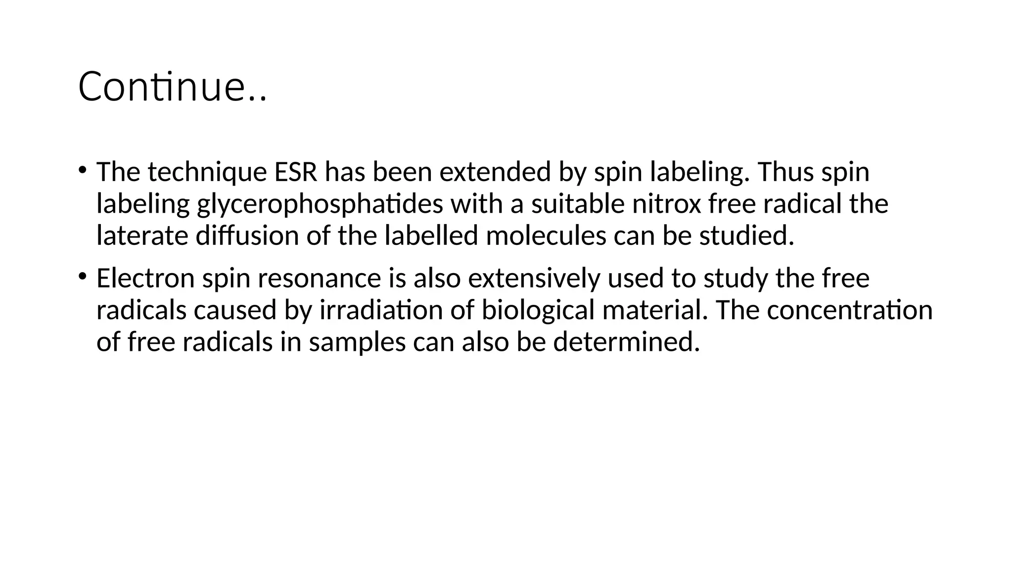Continue..
• The technique ESR has been extended by spin labeling. Thus spin
labeling glycerophosphatides with a suitable nitrox free radical the
laterate diffusion of the labelled molecules can be studied.
• Electron spin resonance is also extensively used to study the free
radicals caused by irradiation of biological material. The concentration
of free radicals in samples can also be determined.
 