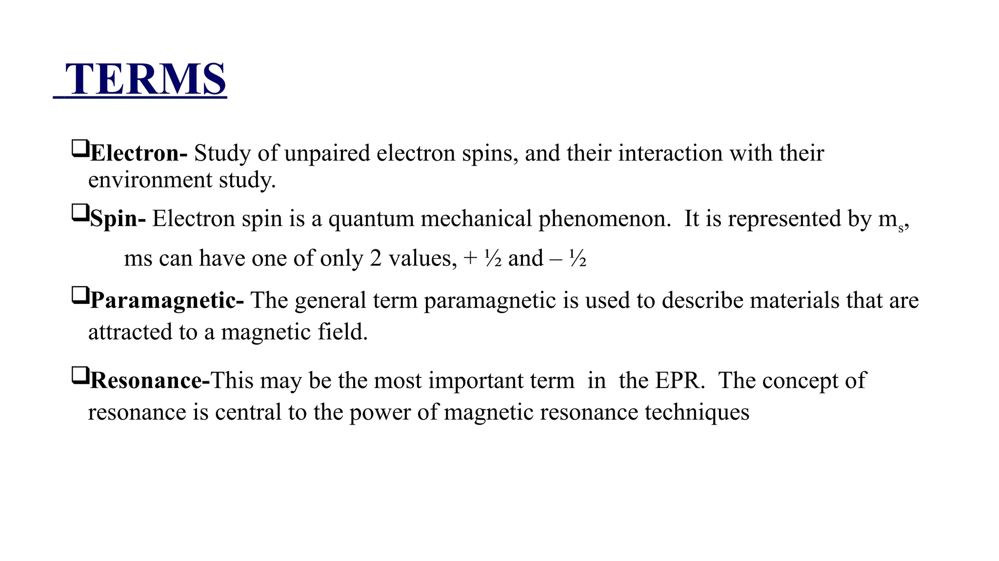 TERMS
Electron- Study of unpaired electron spins, and their interaction with their
environment study.
Spin- Electron spin is a quantum mechanical phenomenon. It is represented by ms,
ms can have one of only 2 values, + ½ and – ½
Paramagnetic- The general term paramagnetic is used to describe materials that are
attracted to a magnetic field.
Resonance-This may be the most important term in the EPR. The concept of
resonance is central to the power of magnetic resonance techniques.The general term
paramagnetic is used to describe materials that are attracted to a magnetic field erm
paramagnetic is used to describe materials that are attracted to a magnetic field
 