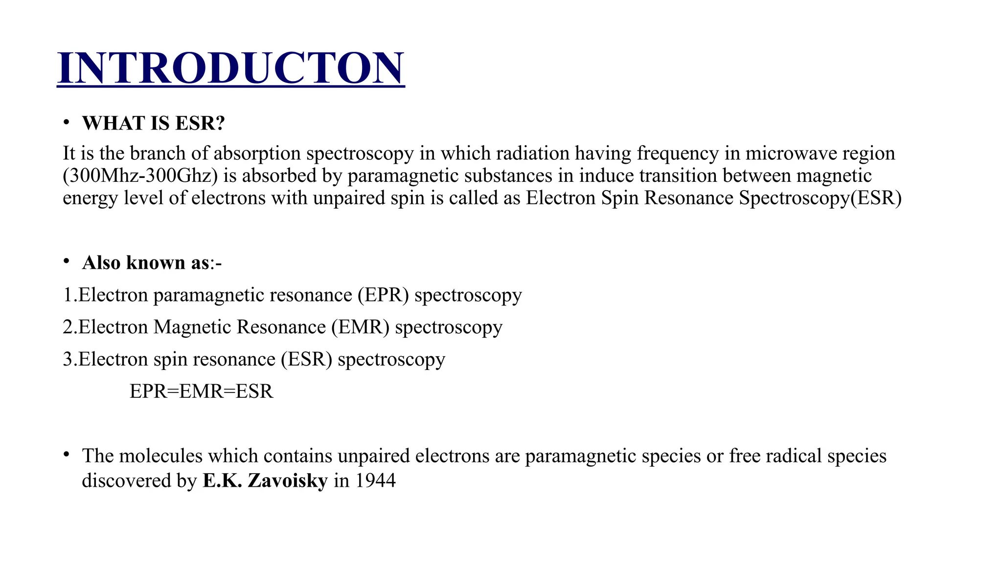 INTRODUCTON
• WHAT IS ESR?
It is the branch of absorption spectroscopy in which radiation having frequency in microwave region
(300Mhz-300Ghz) is absorbed by paramagnetic substances in induce transition between magnetic
energy level of electrons with unpaired spin is called as Electron Spin Resonance Spectroscopy(ESR)
• Also known as:-
1.Electron paramagnetic resonance (EPR) spectroscopy
2.Electron Magnetic Resonance (EMR) spectroscopy
3.Electron spin resonance (ESR) spectroscopy
EPR=EMR=ESR
• The molecules which contains unpaired electrons are paramagnetic species or free radical species
discovered by E.K. Zavoisky in 1944
 