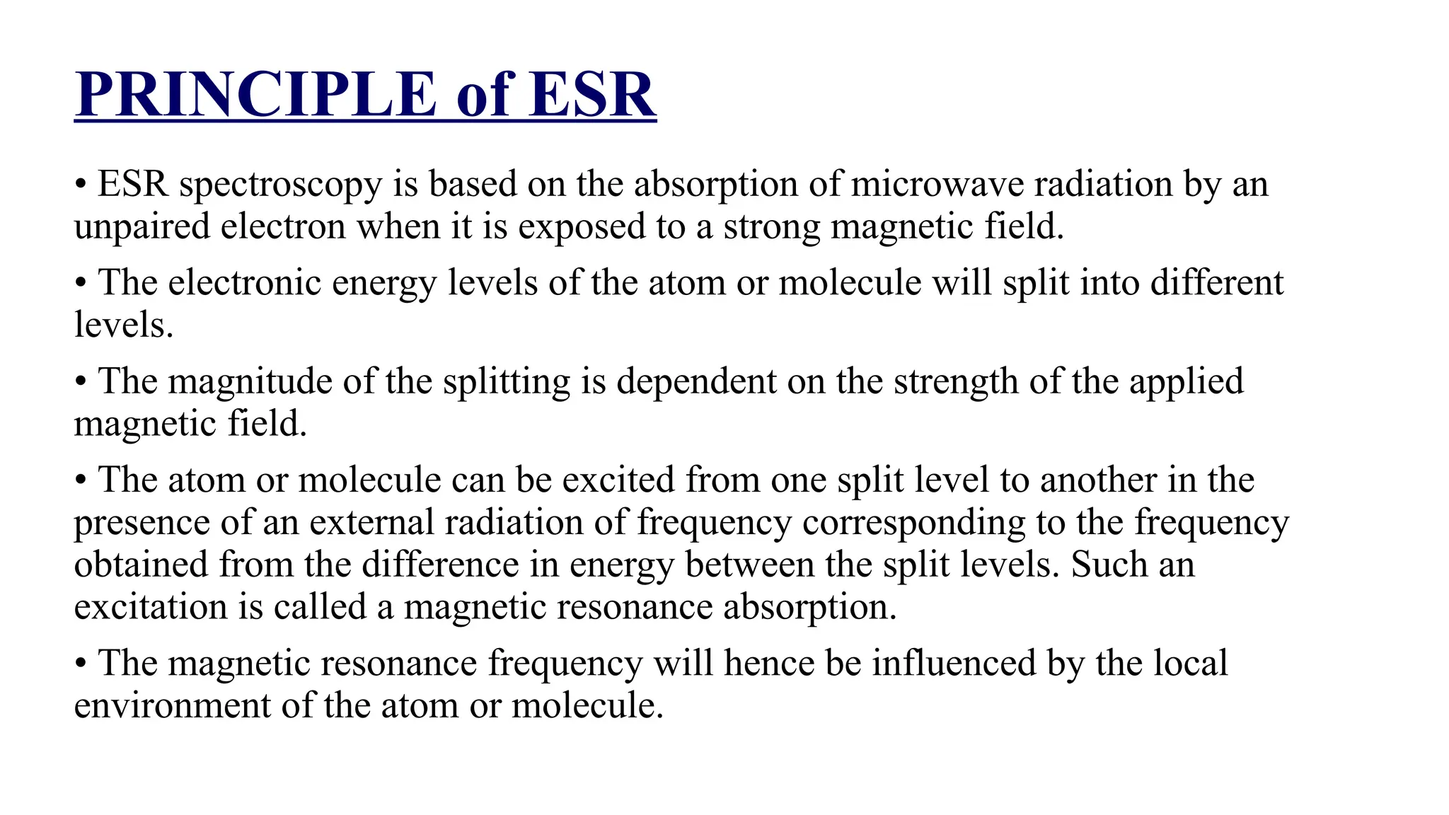 PRINCIPLE of ESR
• ESR spectroscopy is based on the absorption of microwave radiation by an
unpaired electron when it is exposed to a strong magnetic field.
• The electronic energy levels of the atom or molecule will split into different
levels.
• The magnitude of the splitting is dependent on the strength of the applied
magnetic field.
• The atom or molecule can be excited from one split level to another in the
presence of an external radiation of frequency corresponding to the frequency
obtained from the difference in energy between the split levels. Such an
excitation is called a magnetic resonance absorption.
• The magnetic resonance frequency will hence be influenced by the local
environment of the atom or molecule.
 