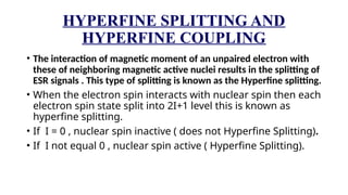 HYPERFINE SPLITTING AND
HYPERFINE COUPLING
• The interaction of magnetic moment of an unpaired electron with
these of neighboring magnetic active nuclei results in the splitting of
ESR signals . This type of splitting is known as the Hyperfine splitting.
• When the electron spin interacts with nuclear spin then each
electron spin state split into 2I+1 level this is known as
hyperfine splitting.
• If I = 0 , nuclear spin inactive ( does not Hyperfine Splitting).
• If I not equal 0 , nuclear spin active ( Hyperfine Splitting).
 