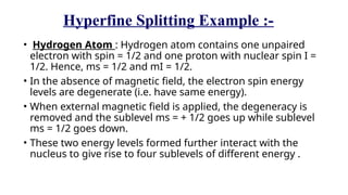 Hyperfine Splitting Example :-
• Hydrogen Atom : Hydrogen atom contains one unpaired
electron with spin = 1/2 and one proton with nuclear spin I =
1/2. Hence, ms = 1/2 and mI = 1/2.
• In the absence of magnetic field, the electron spin energy
levels are degenerate (i.e. have same energy).
• When external magnetic field is applied, the degeneracy is
removed and the sublevel ms = + 1/2 goes up while sublevel
ms = 1/2 goes down.
• These two energy levels formed further interact with the
nucleus to give rise to four sublevels of different energy .
 