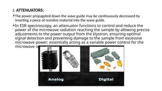 3. ATTENUATORS:
The power propagated down the wave guide may be continuously decreased by
inserting a piece of resistive material into the wave guide.
In ESR spectroscopy, an attenuator functions to control and reduce the
power of the microwave radiation reaching the sample by allowing precise
adjustments to the power output from the klystron, ensuring optimal
signal detection and preventing damage to the sample from excessive
microwave power; essentially acting as a variable power control for the
microwave source.
 