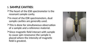 5. SAMPLE CAVITIES:
The heart of the ESR spectrometer is the
resonant sample cavity.
In most of the ESR spectrometers, dual
sample cavities are generally used.
This is done for simultaneous observation
of a sample and a reference material.
Since magnetic field interact with sample
to cause spin resonance the sample is
placed where the intensity of magnetic
field is greatest.
 