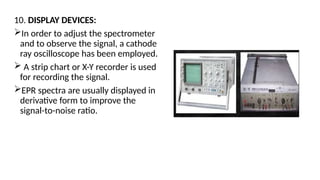 10. DISPLAY DEVICES:
In order to adjust the spectrometer
and to observe the signal, a cathode
ray oscilloscope has been employed.
 A strip chart or X-Y recorder is used
for recording the signal.
EPR spectra are usually displayed in
derivative form to improve the
signal-to-noise ratio.
 
