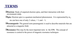 TERMS
Electron- Study of unpaired electron spins, and their interaction with their
environment study.
Spin- Electron spin is a quantum mechanical phenomenon. It is represented by ms,
ms can have one of only 2 values, + ½ and – ½
Paramagnetic- The general term paramagnetic is used to describe materials that are
attracted to a magnetic field.
Resonance-This may be the most important term in the EPR. The concept of
resonance is central to the power of magnetic resonance techniques.The general term
paramagnetic is used to describe materials that are attracted to a magnetic field erm
paramagnetic is used to describe materials that are attracted to a magnetic field
 