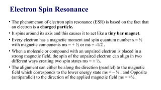 Electron Spin Resonance
• The phenomenon of electron spin resonance (ESR) is based on the fact that
an electron is a charged particle.
• It spins around its axis and this causes it to act like a tiny bar magnet.
• Every electron has a magnetic moment and spin quantum number s = ½
with magnetic components ms = + ½ or ms = -1/2 .
• When a molecule or compound with an unpaired electron is placed in a
strong magnetic field, the spin of the unpaired electron can align in two
different ways creating two spin states ms = ± ½.
• The alignment can either be along the direction (parellel) to the magnetic
field which corresponds to the lower energy state ms = – ½ , and Opposite
(antiparallel) to the direction of the applied magnetic field ms = +½.
 