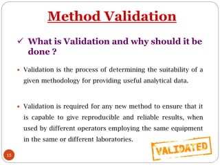15
Method Validation
 Validation is the process of determining the suitability of a
given methodology for providing useful analytical data.
 Validation is required for any new method to ensure that it
is capable to give reproducible and reliable results, when
used by different operators employing the same equipment
in the same or different laboratories.
 What is Validation and why should it be
done ?
 