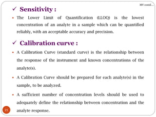 21
 The Lower Limit of Quantification (LLOQ) is the lowest
concentration of an analyte in a sample which can be quantified
reliably, with an acceptable accuracy and precision.
 Sensitivity :
 A Calibration Curve (standard curve) is the relationship between
the response of the instrument and known concentrations of the
analyte(s).
 A Calibration Curve should be prepared for each analyte(s) in the
sample, to be analyzed.
 A sufficient number of concentration levels should be used to
adequately define the relationship between concentration and the
analyte response.
 Calibration curve :
MV contd….
 
