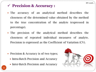  Precision & Accuracy :
22
 The accuracy of an analytical method describes the
closeness of the determined value obtained by the method
to the true concentration of the analyte (expressed in
percentage).
 The precision of the analytical method describes the
closeness of repeated individual measures of analyte.
Precision is expressed as the Coefficient of Variation (CV).
 Precision & Accuracy is of two types;
 Intra-Batch Precision and Accuracy
 Inter-Batch Precision and Accuracy
MV contd….
 