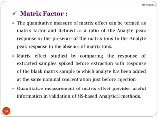 24
 The quantitative measure of matrix effect can be termed as
matrix factor and defined as a ratio of the Analyte peak
response in the presence of the matrix ions to the Analyte
peak response in the absence of matrix ions.
 Matrix effect studied by comparing the response of
extracted samples spiked before extraction with response
of the blank matrix sample to which analyte has been added
at the same nominal concentration just before injection
 Quantitative measurement of matrix effect provides useful
information in validation of MS-based Analytical methods.
 Matrix Factor :
MV contd….
 