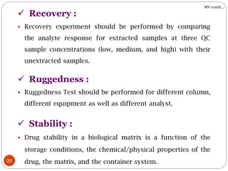 25
 Recovery experiment should be performed by comparing
the analyte response for extracted samples at three QC
sample concentrations (low, medium, and high) with their
unextracted samples.
 Recovery :
MV contd….
 Drug stability in a biological matrix is a function of the
storage conditions, the chemical/physical properties of the
drug, the matrix, and the container system.
 Stability :
 Ruggedness :
 Ruggedness Test should be performed for different column,
different equipment as well as different analyst.
 