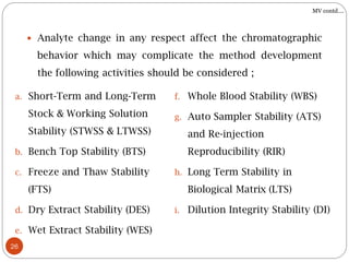 26
 Analyte change in any respect affect the chromatographic
behavior which may complicate the method development
the following activities should be considered ;
a. Short-Term and Long-Term
Stock & Working Solution
Stability (STWSS & LTWSS)
b. Bench Top Stability (BTS)
c. Freeze and Thaw Stability
(FTS)
d. Dry Extract Stability (DES)
e. Wet Extract Stability (WES)
f. Whole Blood Stability (WBS)
g. Auto Sampler Stability (ATS)
and Re-injection
Reproducibility (RIR)
h. Long Term Stability in
Biological Matrix (LTS)
i. Dilution Integrity Stability (DI)
MV contd….
 