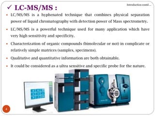 4
 LC-MS/MS :
 LC/MS/MS is a hyphenated technique that combines physical separation
power of liquid chromatography with detection power of Mass spectrometry.
 LC/MS/MS is a powerful technique used for many application which have
very high sensitivity and specificity.
 Characterization of organic compounds (bimolecular or not) in complicate or
relatively simple matrices (samples, specimens).
 Qualitative and quantitative information are both obtainable.
 It could be considered as a ultra sensitive and specific probe for the nature.
Introduction contd….
 