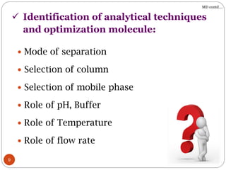  Mode of separation
 Selection of column
 Selection of mobile phase
 Role of pH, Buffer
 Role of Temperature
 Role of flow rate
9
 Identification of analytical techniques
and optimization molecule:
MD contd….
 