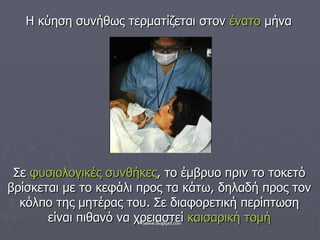 Η κύηση συνήθως τερματίζεται στον  ένατο  μήνα Σε  φυσιολογικές συνθήκες , το έμβρυο πριν το τοκετό βρίσκεται με το κεφάλι προς τα κάτω, δηλαδή προς τον κόλπο της μητέρας του. Σε διαφορετική περίπτωση είναι πιθανό να χρειαστεί  καισαρική τομή 