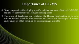 Importance of LC-MS
 To develop and validate highly specific, reliable and cost effective LC-MS/MS
method for determination of drug in human plasma
 The scope of developing and validating the Bioanalytical method is to get a
suitable method which is more accurate and precise for the analyte of interest
under given set of lab condition by using resources available
24-12-2015 14
 