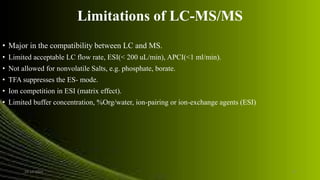 Limitations of LC-MS/MS
• Major in the compatibility between LC and MS.
• Limited acceptable LC flow rate, ESI(< 200 uL/min), APCI(<1 ml/min).
• Not allowed for nonvolatile Salts, e.g. phosphate, borate.
• TFA suppresses the ES- mode.
• Ion competition in ESI (matrix effect).
• Limited buffer concentration, %Org/water, ion-pairing or ion-exchange agents (ESI)
24-12-2015 17
 