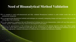 Need of Bioanalytical Method Validation
 It is essential to used well-characterized and fully validated Bioanalytical methods to yield reliable results that can be
satisfactorily interpreted.
It is recognized that Bioanalytical methods and techniques are constantly undergoing changes and improvements; they are at the
cutting edge of the technology.
It is also important to emphasize that each Bioanalytical technique has its own characteristics, which will vary from analyte to
analyte, specific validation criteria may need to be developed for each analyte .
Moreover, the appropriateness of the technique may also be influenced by the ultimate objective of the study. When sample
analysis for a given study is conducted at more than one site, it is necessary to validate the Bioanalytical method(s) at each site
and provide appropriate validation information for different sites to establish inter-laboratory reliability.
24-12-2015 4
 