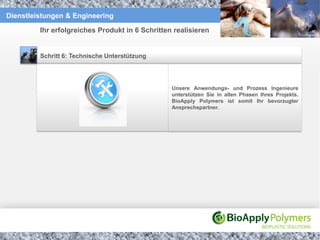 Dienstleistungen & Engineering

         Ihr erfolgreiches Produkt in 6 Schritten realisieren


         Schritt 6: Technische Unterstützung




                                                 Unsere Anwendungs- und Prozess Ingenieure
                                                 unterstützen Sie in allen Phasen Ihres Projekts.
                                                 BioApply Polymers ist somit Ihr bevorzugter
                                                 Ansprechspartner.
 