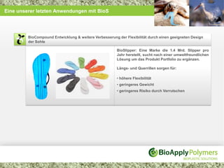 Eine unserer letzten Anwendungen mit BioS




         BioCompound Entwicklung & weitere Verbesserung der Flexibilität durch einen geeigneten Design
         der Sohle

                                                        BioSlipper: Eine Marke die 1.4 Mrd. Slipper pro
                                                        Jahr herstellt, sucht nach einer umweltfreundlichen
                                                        Lösung um das Produkt Portfolio zu ergänzen.

                                                        Längs- und Querrillen sorgen für:

                                                        • höhere Flexibilität
                                                        • geringeres Gewicht
                                                        • geringeres Risiko durch Verrutschen
 