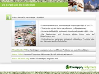 Die Sorgen und die Möglichkeit




         Klare Chance für nachhaltige Lösungen



                                             • Zunehmende Verbote und restriktive Regelungen (PVC, EVA, PE).
                                             • Verarbeiter auf der Suche nach Zugang zu Biopolymeren.
                                             • Bestehende Markt für biologisch abbaubare Produkte +30% / Jahr.
                                             • Die Regierungen     und   Konzerne     stellen   immer   mehr   auf
                                             Biopolymeren um.
                                             • Endverbraucher verlangen biologisch abbaubare Produkte oder
                                             aus Nachwachsenden Rohstoffen.




         Vinylchloride PVC ist Karzinogen, verursacht Leber und Nieren Probleme wie auch Hirnschäden.

         Bis zu Trillion Kunststoff Tüten aus (PE) werden jährlich Weltweit verbraucht.

         Bis zu 400 Jahre lang damit Kunststoff (PE) abgebaut wird.
 