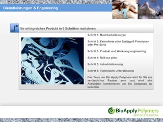 Dienstleistungen & Engineering




         Ihr erfolgreiches Produkt in 6 Schritten realisieren
                                                       Schritt 1: Machbarkeitanalyse

                                                       Schritt 2: Extrudierte oder Spritzguß Prototypen
                                                       oder Pre-Serie

                                                       Schritt 3: Produkt und Werkzeug engineering

                                                       Schritt 4: Roll-out plan

                                                       Schritt 5: Industrialisierung

                                                       Schritt 6: Technische Unterstützung

                                                       Das Team der Bio Apply Polymers wird für Sie ein
                                                       verlässlicher Partner sein und wird alle
                                                       Aktivitäten kombinieren um Sie Zeitgenau zu
                                                       beliefern.
 