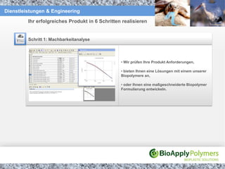 Dienstleistungen & Engineering

         Ihr erfolgreiches Produkt in 6 Schritten realisieren


         Schritt 1: Machbarkeitanalyse




                                                 • Wir prüfen Ihre Produkt Anforderungen,

                                                 • bieten Ihnen eine Lösungen mit einem unserer
                                                 Biopolymere an,

                                                 • oder Ihnen eine maßgeschneiderte Biopolymer
                                                 Formulierung entwickeln.
 
